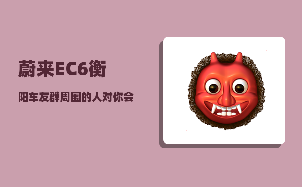 蔚来EC6衡阳车友群_周围的人对你会有什么变化-图1