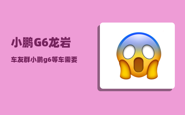 小鹏G6龙岩车友群_小鹏g6等车需要多久-图1