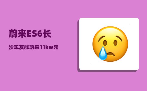 蔚来ES6长沙车友群_蔚来11kw充电桩和20kw有什么区别-图1