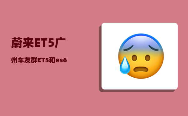 蔚来ET5广州车友群_ET5和es6怎么选-图1