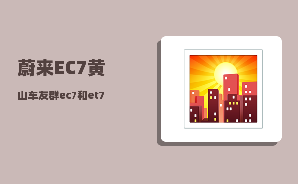 蔚来EC7黄山车友群_ec7和et7配置对比-图1