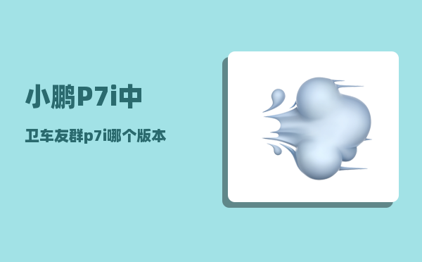 小鹏P7i中卫车友群_p7i哪个版本最值得买-图1