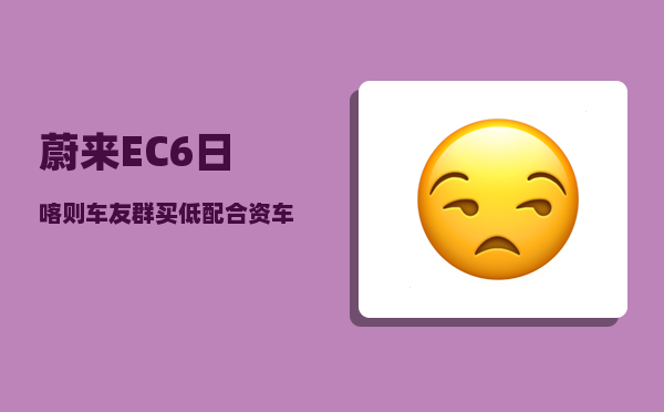 蔚来EC6日喀则车友群_买低配合资车的人现在怎么样了-图1