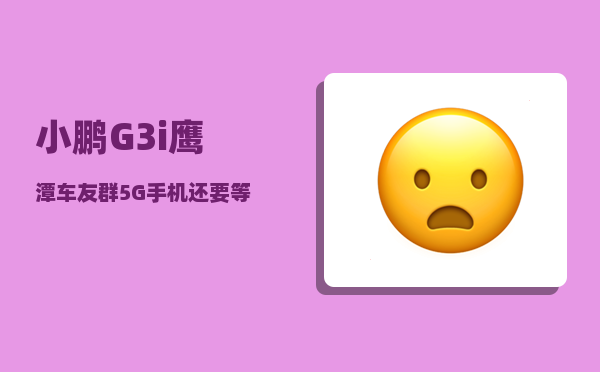 小鹏G3i鹰潭车友群_5G手机还要等多久才能大规模普及-图1