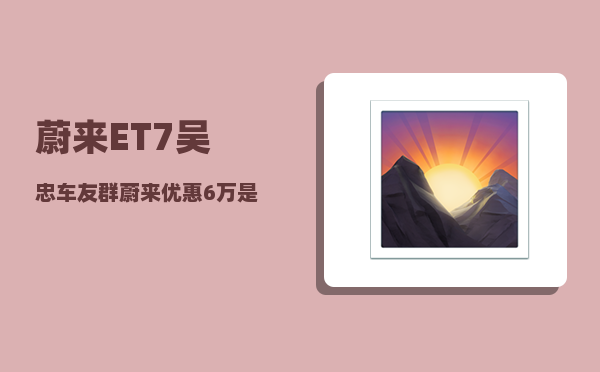 蔚来ET7吴忠车友群_蔚来优惠6万是真的吗-图1
