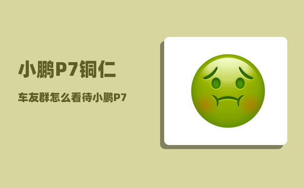 小鹏P7铜仁车友群_怎么看待小鹏P7车主抖音直播维权-图1
