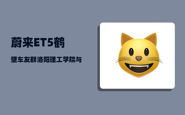 蔚来ET5鹤壁车友群_洛阳理工学院与洛阳师范学院哪个好-图1