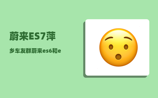蔚来ES7萍乡车友群_蔚来es6和es7差10万怎么选-图1