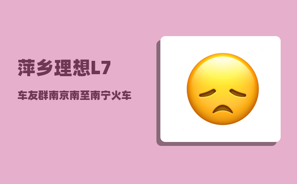 萍乡理想L7车友群_南京南至南宁火车途经-图1