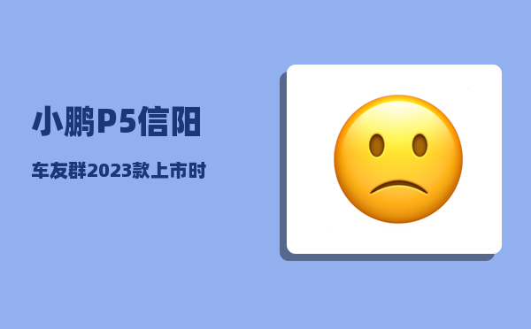 小鹏P5信阳车友群_2023款上市时间-图1