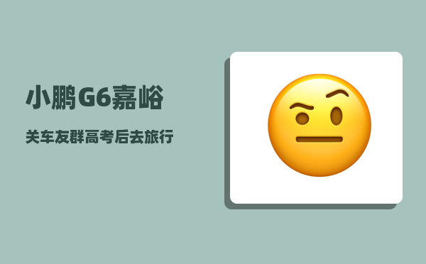 小鹏G6嘉峪关车友群_高考后去旅行-图1