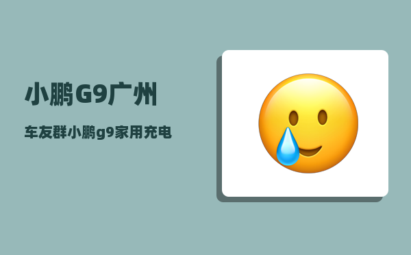 小鹏G9广州车友群_小鹏g9家用充电桩充满得多久-图1