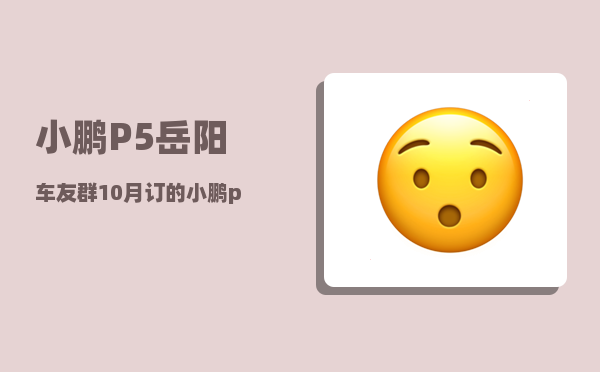 小鹏P5岳阳车友群_10月订的小鹏p5几月份能到-图1