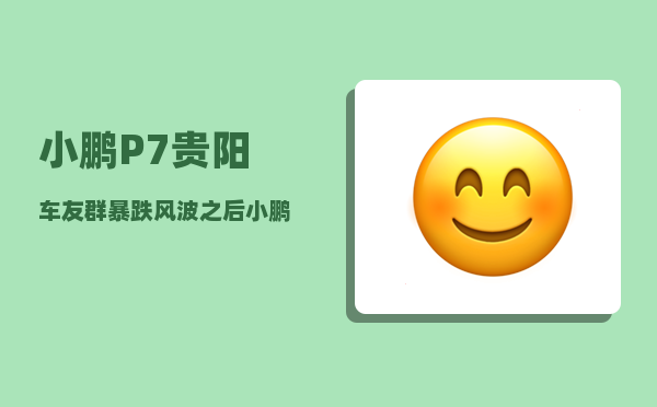 小鹏P7贵阳车友群_暴跌风波之后小鹏调整了什么-图1