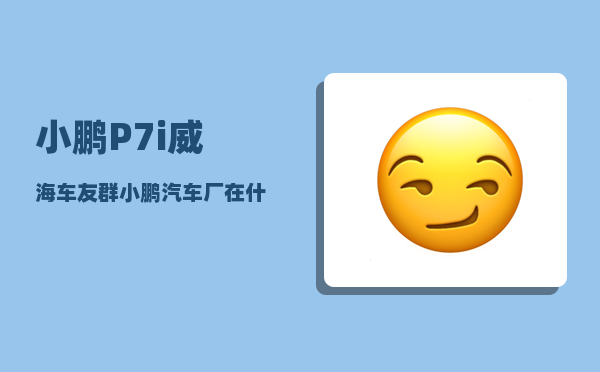小鹏P7i威海车友群_小鹏汽车厂在什么地方-图1