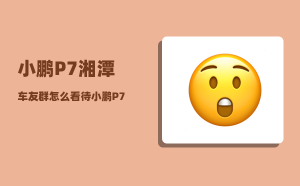 小鹏P7湘潭车友群_怎么看待小鹏P7车主抖音直播维权-图1