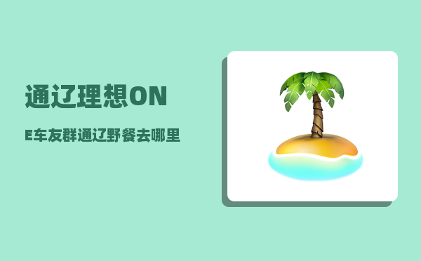 通辽理想ONE车友群_通辽野餐去哪里比较好-图1