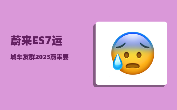 蔚来ES7运城车友群_2023蔚来要发布的三款车型-图1
