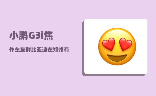 小鹏G3i焦作车友群_比亚迪在郑州有几个工厂-图1