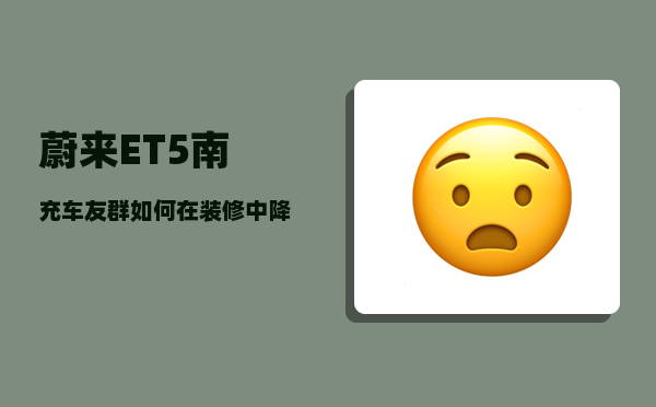 蔚来ET5南充车友群_如何在装修中降低成本呢-图1