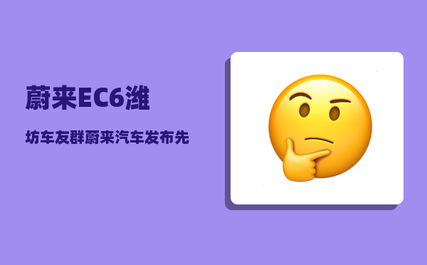 蔚来EC6潍坊车友群_蔚来汽车发布先后顺序-图1
