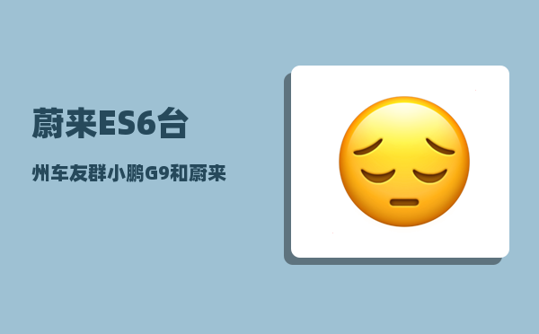 蔚来ES6台州车友群_小鹏G9和蔚来ES6哪个更靠谱-图1