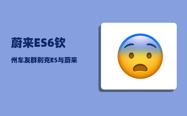 蔚来ES6钦州车友群_别克E5与蔚来ES6哪个性价比高-图1