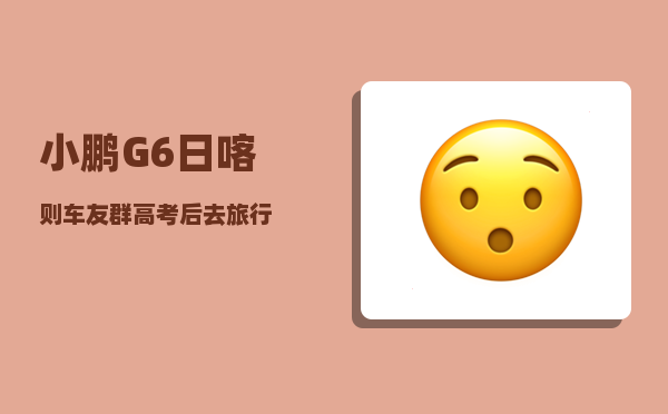 小鹏G6日喀则车友群_高考后去旅行-图1