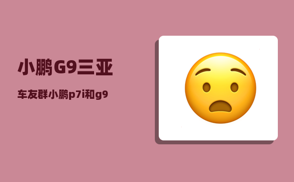 小鹏G9三亚车友群_小鹏p7i和g9哪个更值得买-图1