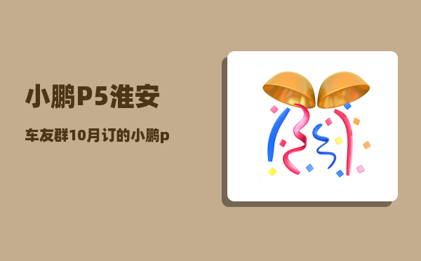 小鹏P5淮安车友群_10月订的小鹏p5几月份能到-图1