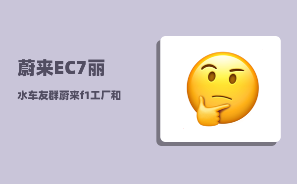 蔚来EC7丽水车友群_蔚来f1工厂和f2工厂哪个好-图1