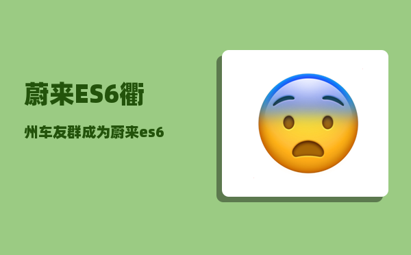 蔚来ES6衢州车友群_成为蔚来es6女车主是一种什么体验-图1
