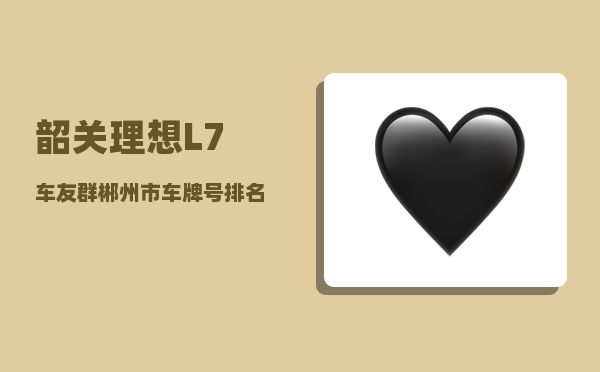 韶关理想L7车友群_郴州市车牌号排名-图1