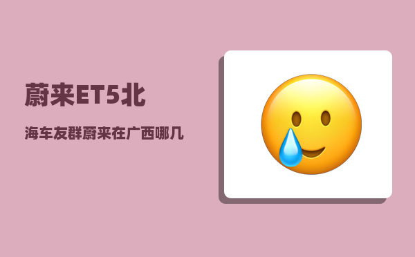 蔚来ET5北海车友群_蔚来在广西哪几个城市有换电站-图1