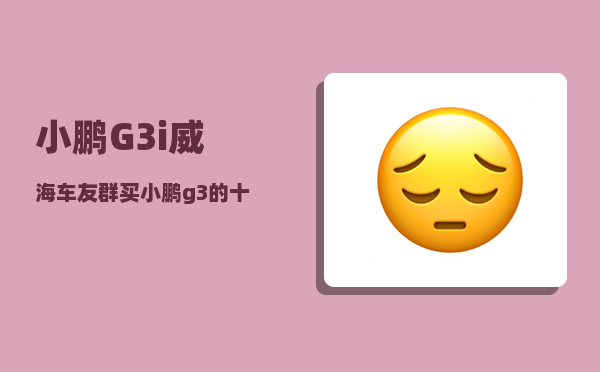 小鹏G3i威海车友群_买小鹏g3的十大忠告-图1