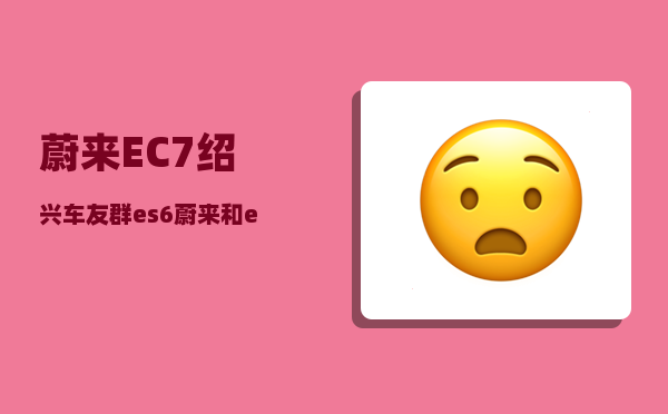 蔚来EC7绍兴车友群_es6蔚来和ec7选哪个-图1