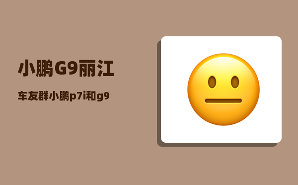 小鹏G9丽江车友群_小鹏p7i和g9哪个更值得买-图1