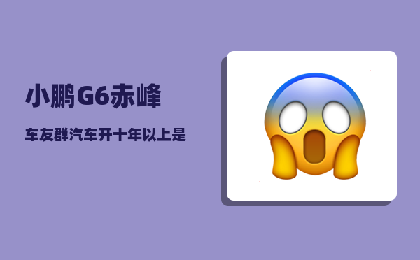 小鹏G6赤峰车友群_汽车开十年以上是一种什么感觉-图1